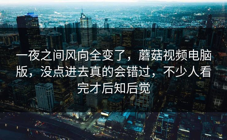 一夜之间风向全变了,蘑菇视频电脑版,没点进去真的会错过,不少人看完才后知后觉 一夜之间风向全变了,蘑菇视频电脑版,没点进去真的会错过,不少人看完才后知后觉