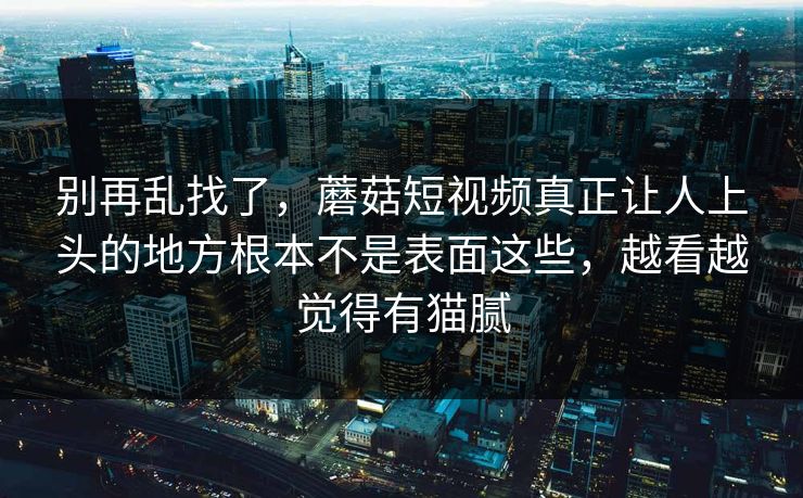 别再乱找了,蘑菇短视频真正让人上头的地方根本不是表面这些,越看越觉得有猫腻 别再乱找了,蘑菇短视频真正让人上头的地方根本不是表面这些,越看越觉得有猫腻