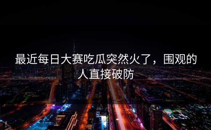 最近每日大赛吃瓜突然火了,围观的人直接破防 最近每日大赛吃瓜突然火了,围观的人直接破防