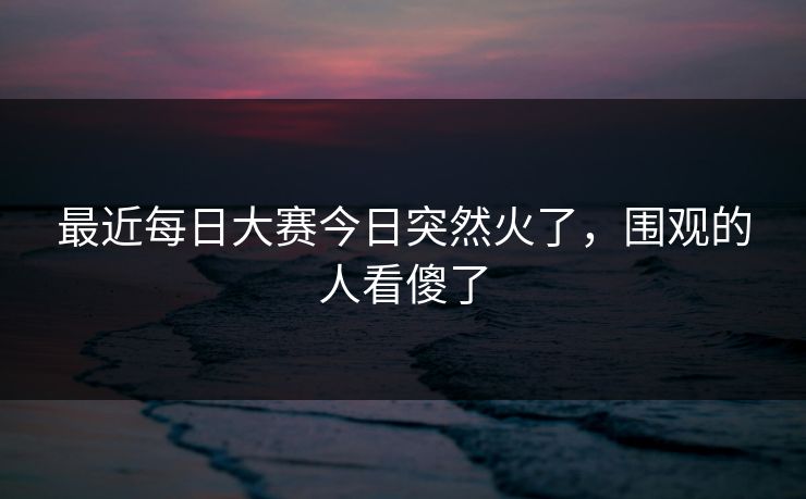最近每日大赛今日突然火了,围观的人看傻了 最近每日大赛今日突然火了,围观的人看傻了