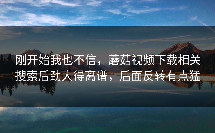 刚开始我也不信,蘑菇视频下载相关搜索后劲大得离谱,后面反转有点猛 刚开始我也不信,蘑菇视频下载相关搜索后劲大得离谱,后面反转有点猛