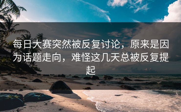每日大赛突然被反复讨论,原来是因为话题走向,难怪这几天总被反复提起 每日大赛突然被反复讨论,原来是因为话题走向,难怪这几天总被反复提起