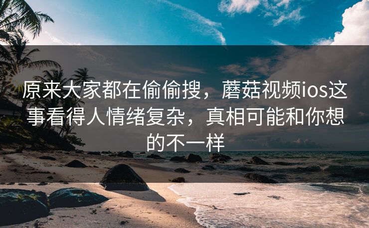 原来大家都在偷偷搜,蘑菇视频ios这事看得人情绪复杂,真相可能和你想的不一样 原来大家都在偷偷搜,蘑菇视频ios这事看得人情绪复杂,真相可能和你想的不一样