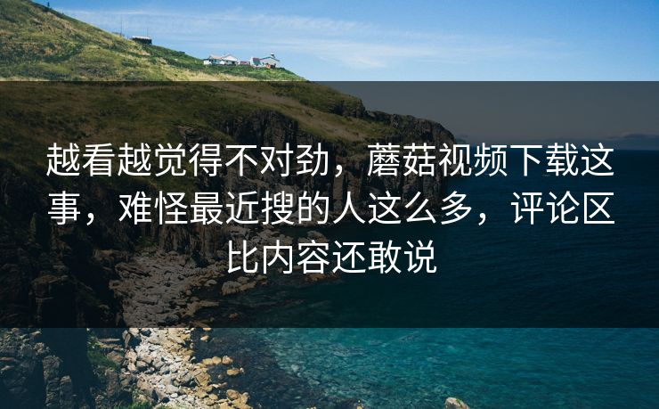 越看越觉得不对劲,蘑菇视频下载这事,难怪最近搜的人这么多,评论区比内容还敢说 越看越觉得不对劲,蘑菇视频下载这事,难怪最近搜的人这么多,评论区比内容还敢说