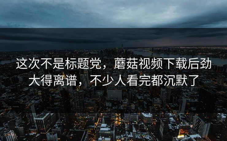 这次不是标题党,蘑菇视频下载后劲大得离谱,不少人看完都沉默了 这次不是标题党,蘑菇视频下载后劲大得离谱,不少人看完都沉默了