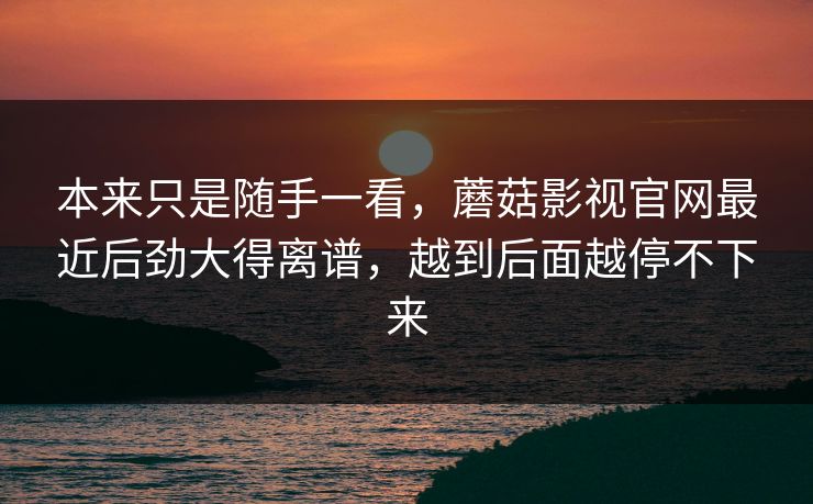 本来只是随手一看，蘑菇影视官网最近后劲大得离谱，越到后面越停不下来
