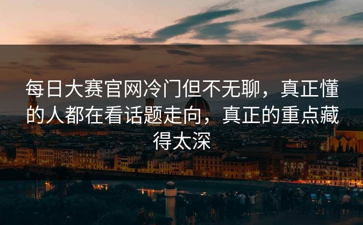 每日大赛官网冷门但不无聊,真正懂的人都在看话题走向,真正的重点藏得太深 每日大赛官网冷门但不无聊,真正懂的人都在看话题走向,真正的重点藏得太深