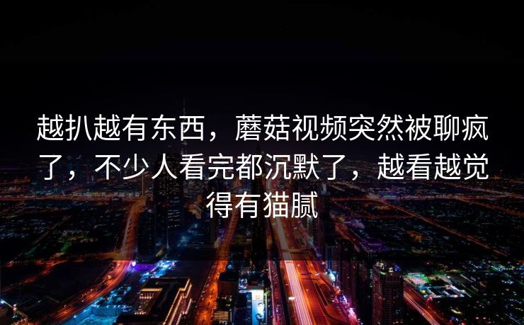 越扒越有东西,蘑菇视频突然被聊疯了,不少人看完都沉默了,越看越觉得有猫腻 越扒越有东西,蘑菇视频突然被聊疯了,不少人看完都沉默了,越看越觉得有猫腻