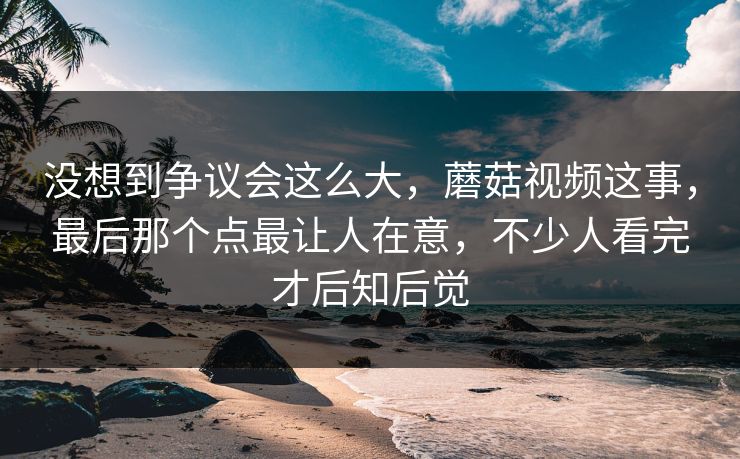 没想到争议会这么大,蘑菇视频这事,最后那个点最让人在意,不少人看完才后知后觉 没想到争议会这么大,蘑菇视频这事,最后那个点最让人在意,不少人看完才后知后觉