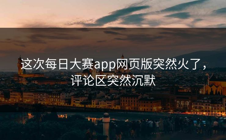 这次每日大赛app网页版突然火了,评论区突然沉默 这次每日大赛app网页版突然火了,评论区突然沉默