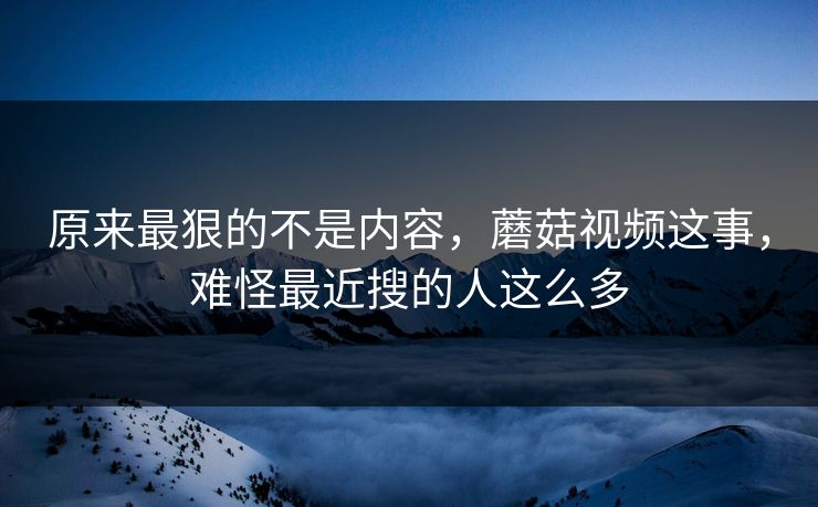 原来最狠的不是内容,蘑菇视频这事,难怪最近搜的人这么多 原来最狠的不是内容,蘑菇视频这事,难怪最近搜的人这么多