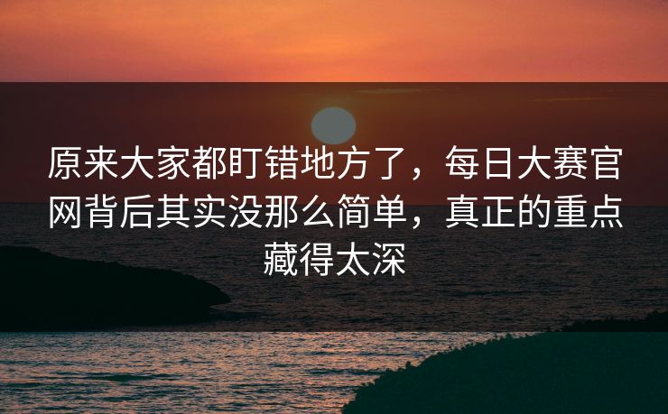 原来大家都盯错地方了,每日大赛官网背后其实没那么简单,真正的重点藏得太深 原来大家都盯错地方了,每日大赛官网背后其实没那么简单,真正的重点藏得太深