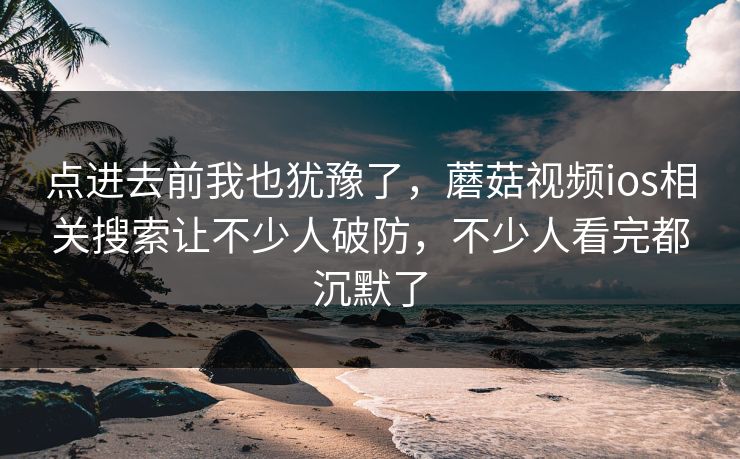 点进去前我也犹豫了,蘑菇视频ios相关搜索让不少人破防,不少人看完都沉默了 点进去前我也犹豫了,蘑菇视频ios相关搜索让不少人破防,不少人看完都沉默了
