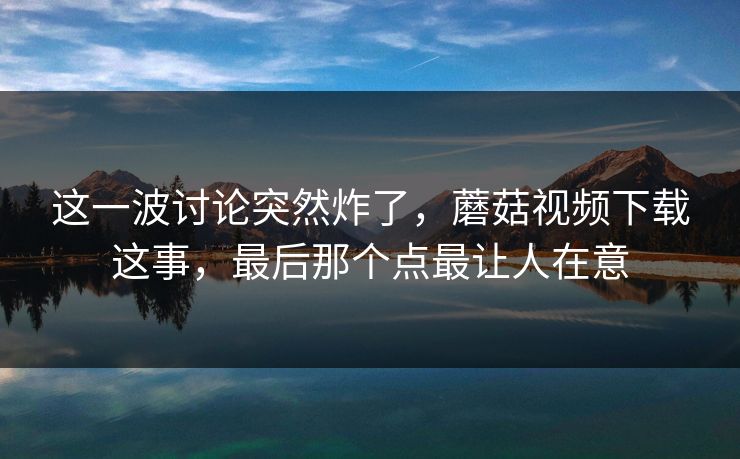 这一波讨论突然炸了,蘑菇视频下载这事,最后那个点最让人在意 这一波讨论突然炸了,蘑菇视频下载这事,最后那个点最让人在意