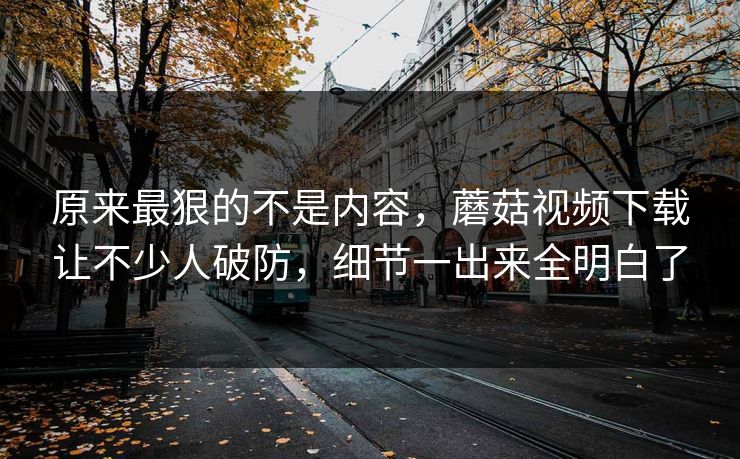 原来最狠的不是内容，蘑菇视频下载让不少人破防，细节一出来全明白了