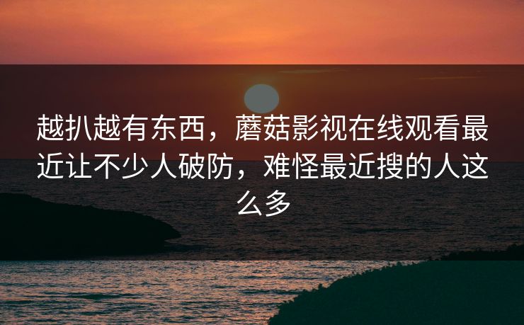 越扒越有东西,蘑菇影视在线观看最近让不少人破防,难怪最近搜的人这么多 越扒越有东西,蘑菇影视在线观看最近让不少人破防,难怪最近搜的人这么多