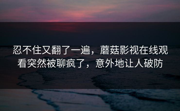 忍不住又翻了一遍,蘑菇影视在线观看突然被聊疯了,意外地让人破防 忍不住又翻了一遍,蘑菇影视在线观看突然被聊疯了,意外地让人破防