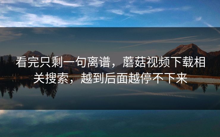 看完只剩一句离谱,蘑菇视频下载相关搜索,越到后面越停不下来 看完只剩一句离谱,蘑菇视频下载相关搜索,越到后面越停不下来