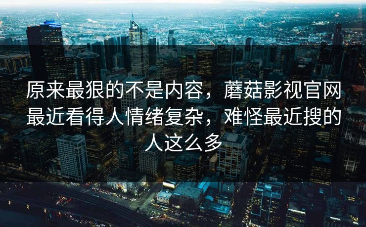 原来最狠的不是内容,蘑菇影视官网最近看得人情绪复杂,难怪最近搜的人这么多 原来最狠的不是内容,蘑菇影视官网最近看得人情绪复杂,难怪最近搜的人这么多