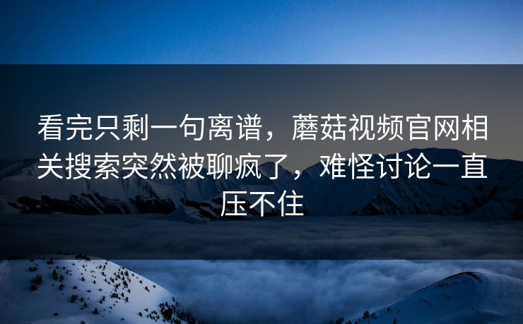 看完只剩一句离谱,蘑菇视频官网相关搜索突然被聊疯了,难怪讨论一直压不住 看完只剩一句离谱,蘑菇视频官网相关搜索突然被聊疯了,难怪讨论一直压不住