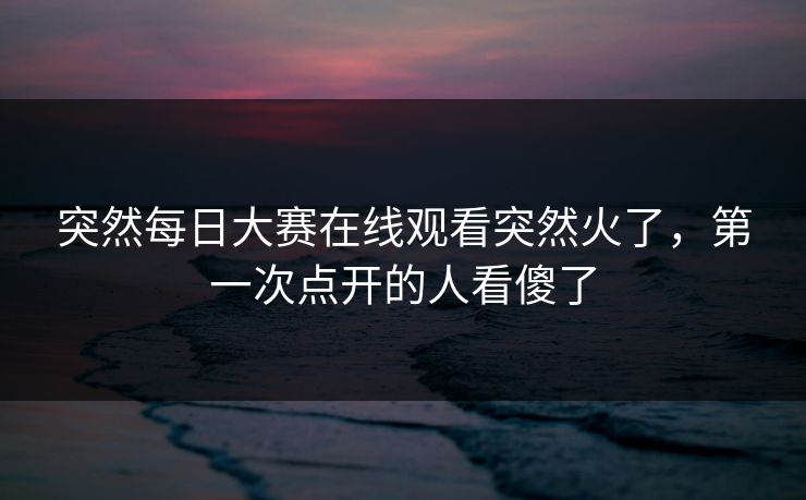 突然每日大赛在线观看突然火了,第一次点开的人看傻了 突然每日大赛在线观看突然火了,第一次点开的人看傻了