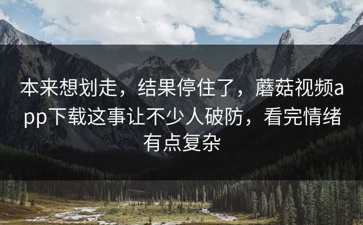 本来想划走,结果停住了,蘑菇视频app下载这事让不少人破防,看完情绪有点复杂 本来想划走,结果停住了,蘑菇视频app下载这事让不少人破防,看完情绪有点复杂
