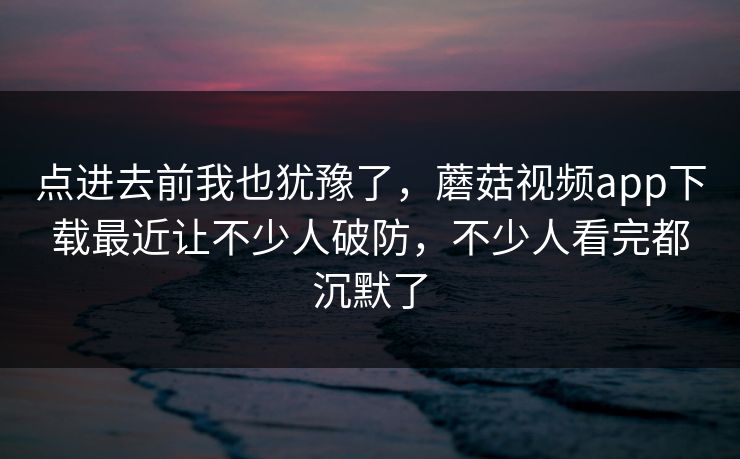 点进去前我也犹豫了,蘑菇视频app下载最近让不少人破防,不少人看完都沉默了 点进去前我也犹豫了,蘑菇视频app下载最近让不少人破防,不少人看完都沉默了