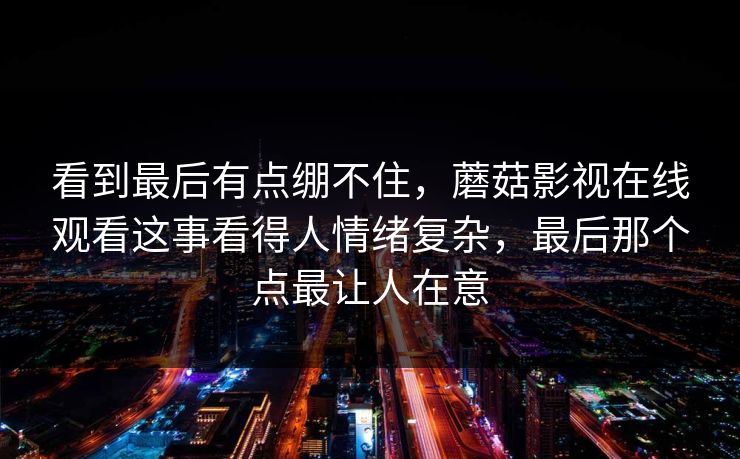 看到最后有点绷不住,蘑菇影视在线观看这事看得人情绪复杂,最后那个点最让人在意 看到最后有点绷不住,蘑菇影视在线观看这事看得人情绪复杂,最后那个点最让人在意