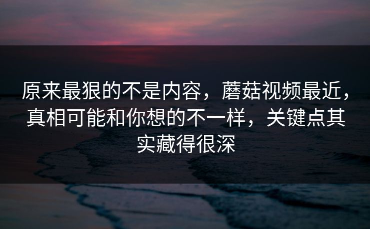 原来最狠的不是内容,蘑菇视频最近,真相可能和你想的不一样,关键点其实藏得很深 原来最狠的不是内容,蘑菇视频最近,真相可能和你想的不一样,关键点其实藏得很深