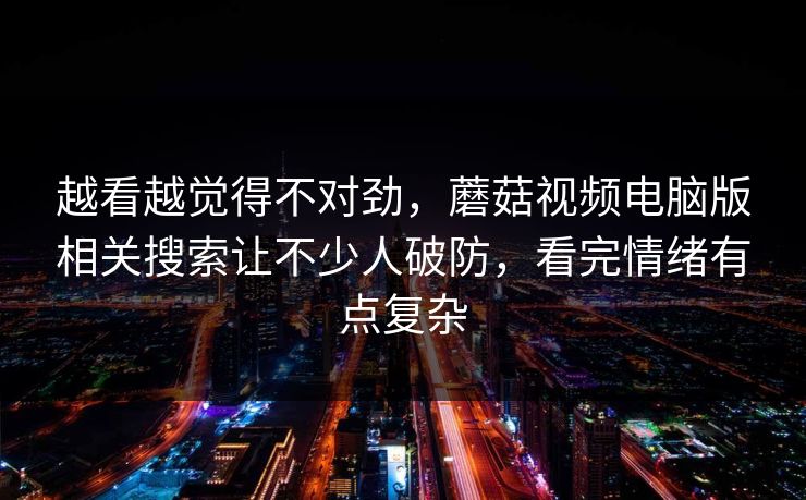 越看越觉得不对劲,蘑菇视频电脑版相关搜索让不少人破防,看完情绪有点复杂 越看越觉得不对劲,蘑菇视频电脑版相关搜索让不少人破防,看完情绪有点复杂