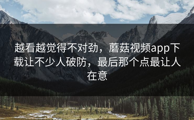 越看越觉得不对劲,蘑菇视频app下载让不少人破防,最后那个点最让人在意 越看越觉得不对劲,蘑菇视频app下载让不少人破防,最后那个点最让人在意