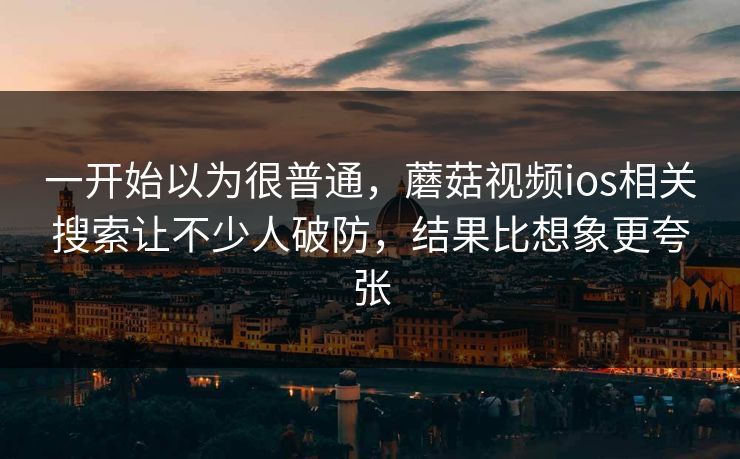 一开始以为很普通,蘑菇视频ios相关搜索让不少人破防,结果比想象更夸张 一开始以为很普通,蘑菇视频ios相关搜索让不少人破防,结果比想象更夸张