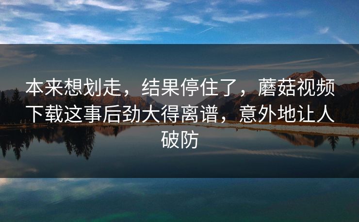本来想划走,结果停住了,蘑菇视频下载这事后劲大得离谱,意外地让人破防 本来想划走,结果停住了,蘑菇视频下载这事后劲大得离谱,意外地让人破防