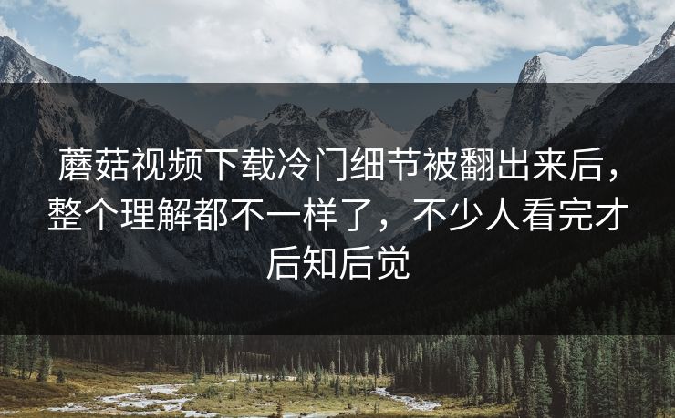 蘑菇视频下载冷门细节被翻出来后，整个理解都不一样了，不少人看完才后知后觉