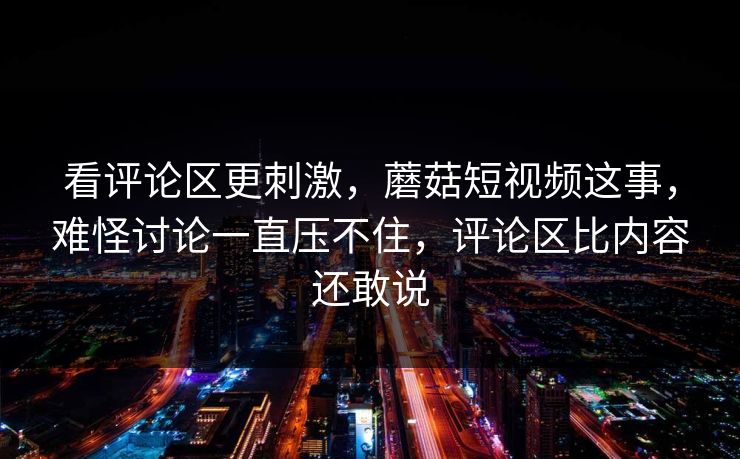 看评论区更刺激，蘑菇短视频这事，难怪讨论一直压不住，评论区比内容还敢说