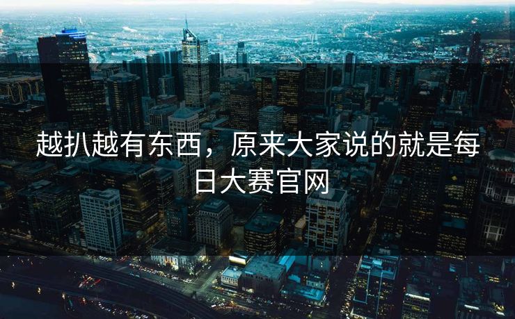 越扒越有东西,原来大家说的就是每日大赛官网 越扒越有东西,原来大家说的就是每日大赛官网