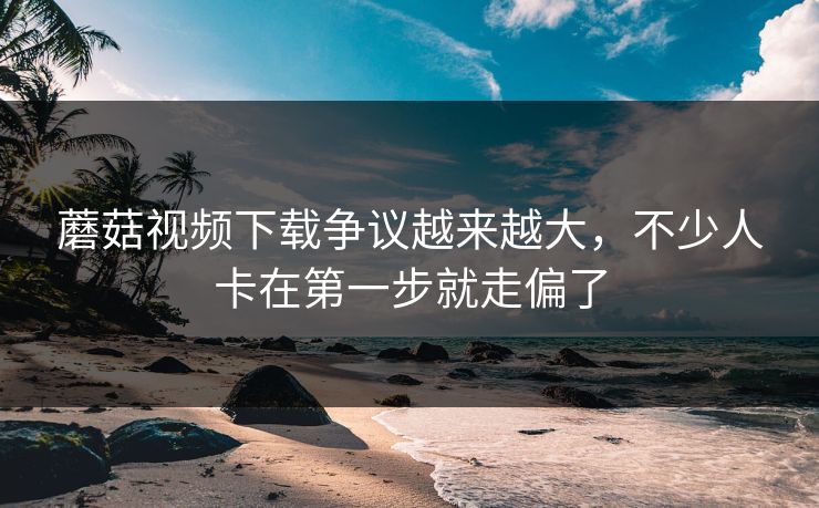 蘑菇视频下载争议越来越大,不少人卡在第一步就走偏了 蘑菇视频下载争议越来越大,不少人卡在第一步就走偏了