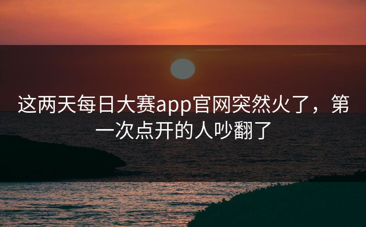 这两天每日大赛app官网突然火了,第一次点开的人吵翻了 这两天每日大赛app官网突然火了,第一次点开的人吵翻了