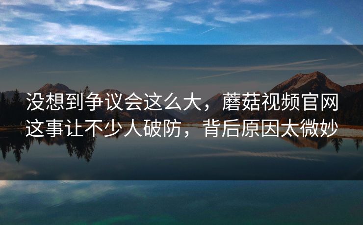 没想到争议会这么大,蘑菇视频官网这事让不少人破防,背后原因太微妙 没想到争议会这么大,蘑菇视频官网这事让不少人破防,背后原因太微妙