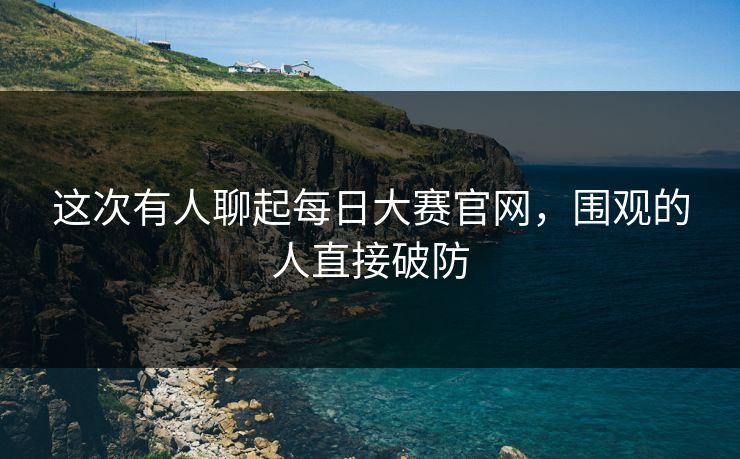 这次有人聊起每日大赛官网,围观的人直接破防 这次有人聊起每日大赛官网,围观的人直接破防