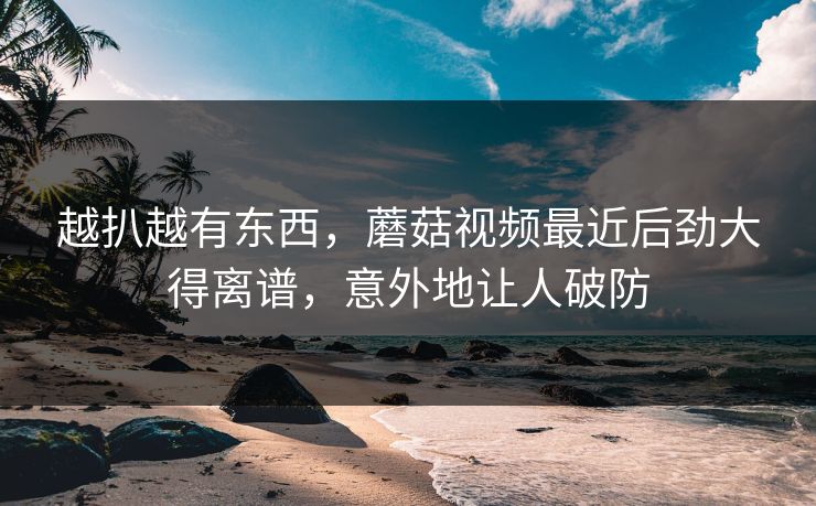 越扒越有东西,蘑菇视频最近后劲大得离谱,意外地让人破防 越扒越有东西,蘑菇视频最近后劲大得离谱,意外地让人破防