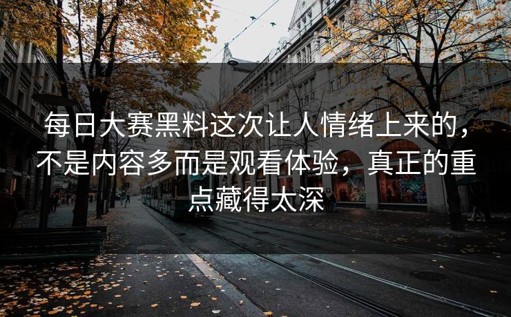每日大赛黑料这次让人情绪上来的，不是内容多而是观看体验，真正的重点藏得太深