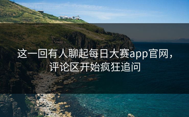 这一回有人聊起每日大赛app官网,评论区开始疯狂追问 这一回有人聊起每日大赛app官网,评论区开始疯狂追问