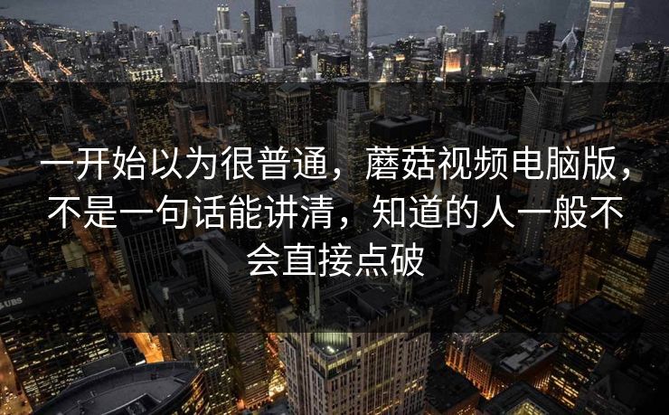 一开始以为很普通,蘑菇视频电脑版,不是一句话能讲清,知道的人一般不会直接点破 一开始以为很普通,蘑菇视频电脑版,不是一句话能讲清,知道的人一般不会直接点破