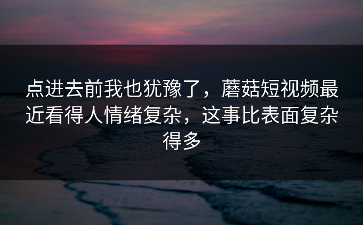 点进去前我也犹豫了,蘑菇短视频最近看得人情绪复杂,这事比表面复杂得多 点进去前我也犹豫了,蘑菇短视频最近看得人情绪复杂,这事比表面复杂得多