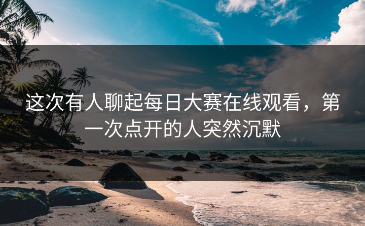 这次有人聊起每日大赛在线观看，第一次点开的人突然沉默