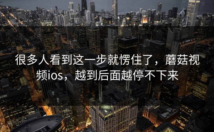 很多人看到这一步就愣住了，蘑菇视频ios，越到后面越停不下来