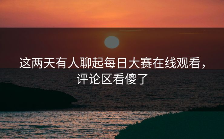 这两天有人聊起每日大赛在线观看,评论区看傻了 这两天有人聊起每日大赛在线观看,评论区看傻了