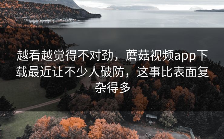 越看越觉得不对劲，蘑菇视频app下载最近让不少人破防，这事比表面复杂得多