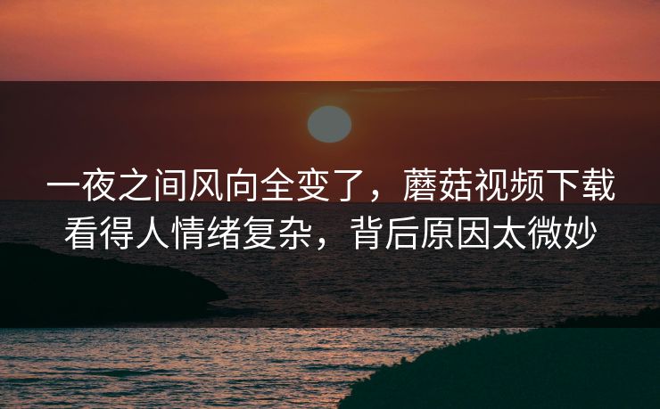 一夜之间风向全变了，蘑菇视频下载看得人情绪复杂，背后原因太微妙